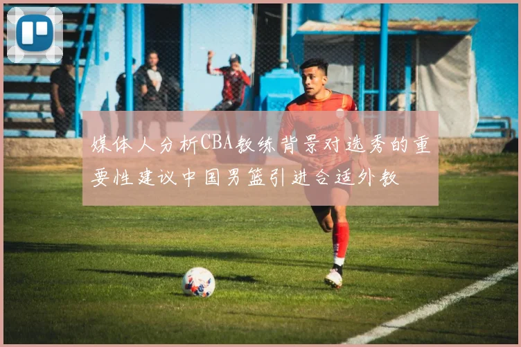 媒体人分析CBA教练背景对选秀的重要性建议中国男篮引进合适外教