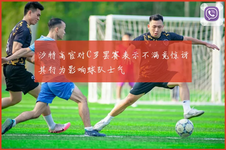 沙特高官对C罗罢赛表示不满竟惊讶其行为影响球队士气