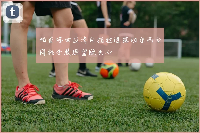 帕奎塔回应清白指控透露切尔西合同机会展现留欧决心