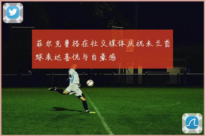 菲尔克鲁格在社交媒体庆祝米兰首球表达喜悦与自豪感