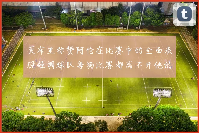 莫布里称赞阿伦在比赛中的全面表现强调球队每场比赛都离不开他的贡献