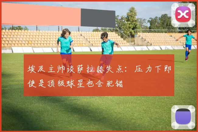 埃及主帅谈萨拉赫失点：压力下即使是顶级球星也会犯错