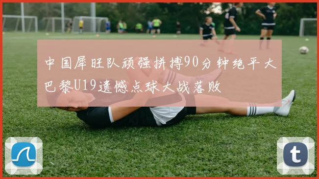 中国犀旺队顽强拼搏90分钟绝平大巴黎U19遗憾点球大战落败