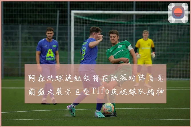 阿森纳球迷组织将在欧冠对阵马竞前盛大展示巨型Tifo庆祝球队精神