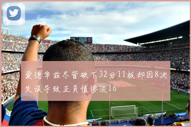 爱德华兹尽管砍下32分11板却因8次失误导致正负值惨淡16