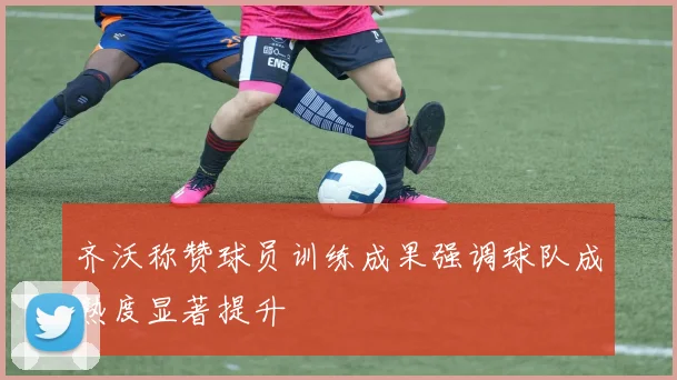 齐沃称赞球员训练成果强调球队成熟度显著提升