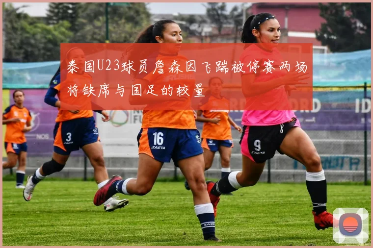 泰国U23球员詹森因飞踹被停赛两场将缺席与国足的较量