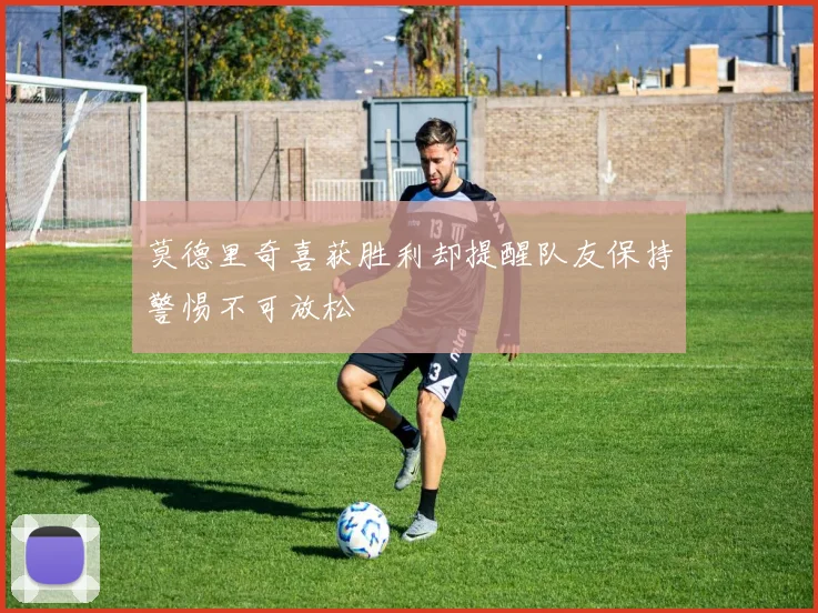 莫德里奇喜获胜利却提醒队友保持警惕不可放松