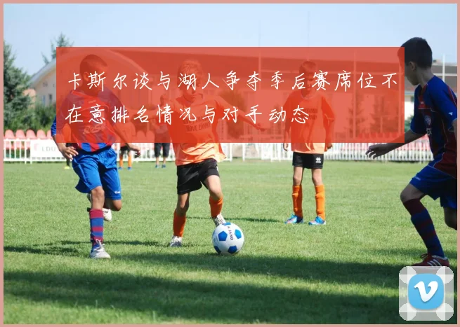 卡斯尔谈与湖人争夺季后赛席位不在意排名情况与对手动态