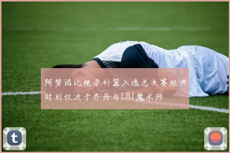 阿努诺比绝杀补篮入选总决赛经典时刻仅次于乔丹与LBJ魔术师