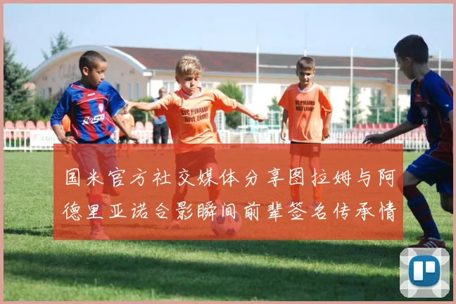 国米官方社交媒体分享图拉姆与阿德里亚诺合影瞬间前辈签名传承情怀