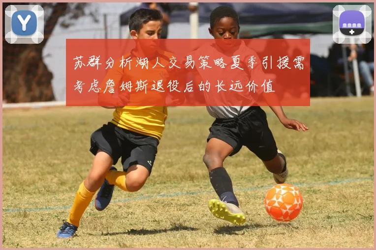 苏群分析湖人交易策略夏季引援需考虑詹姆斯退役后的长远价值
