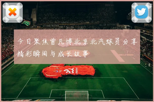 今日聚焦曾凡博北京北汽球员分享精彩瞬间与成长故事