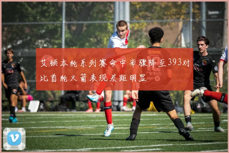 艾顿本轮系列赛命中率骤降至393对比首轮火箭表现差距明显
